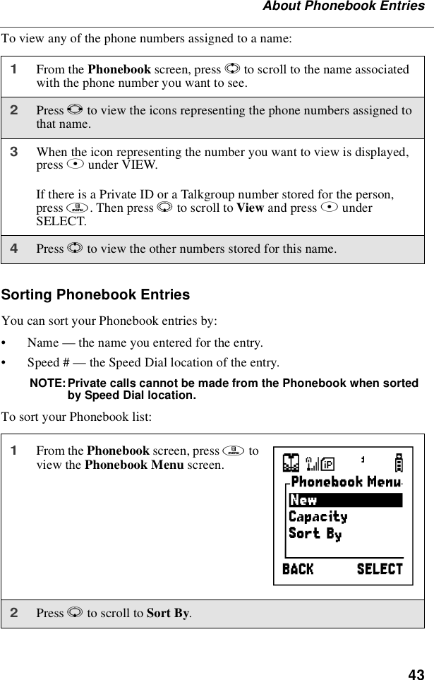 43About Phonebook EntriesTo view any of the phone numbers assigned to a name:Sorting Phonebook EntriesYou can sort your Phonebook entries by:•Name —thenameyouenteredfortheentry.•Speed # —the Speed Dial location of the entry.NOTE: Private calls cannot be made from the Phonebook when sortedby Speed Dial location.To sort your Phonebook list:1From the Phonebook screen, press Sto scroll to the name associatedwith the phone number you want to see.2Press Tto view the icons representing the phone numbers assigned tothat name.3When the icon representing the number you want to view is displayed,press Bunder VIEW.If there is a Private ID or a Talkgroup number stored for the person,press m.ThenpressRto scroll to View and press BunderSELECT.4Press Sto view the other numbers stored for this name.1From the Phonebook screen, press mtoview the Phonebook Menu screen.2Press Rto scroll to Sort By.}