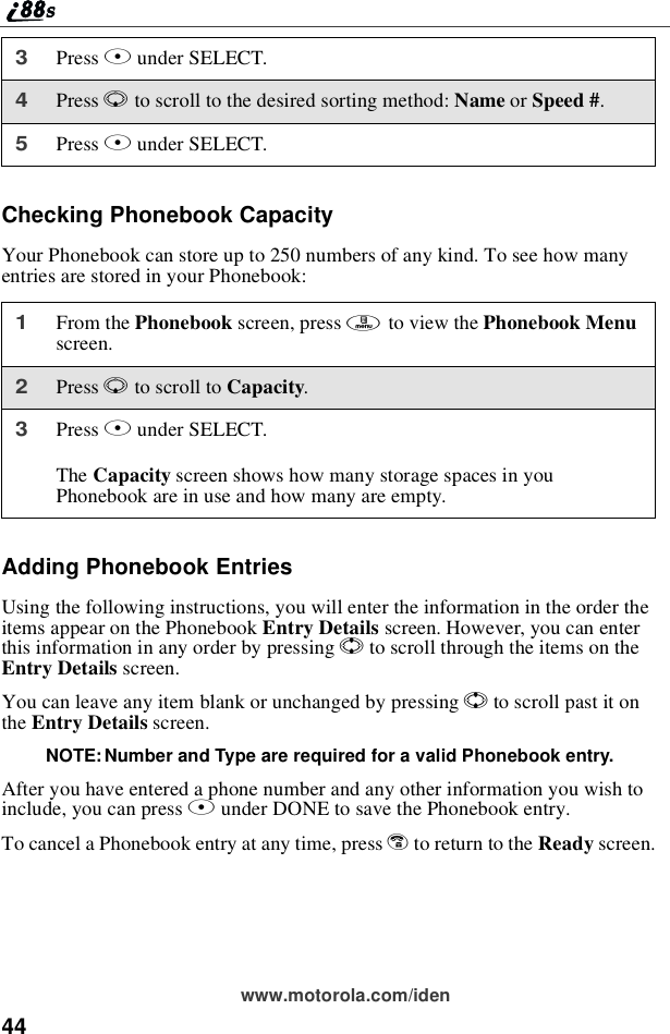 44www.motorola.com/idenChecking Phonebook CapacityYour Phonebook can store up to 250 numbers of any kind. To see how manyentries are stored in your Phonebook:Adding Phonebook EntriesUsing the following instructions, you will enter the information in the order theitems appear on the Phonebook Entry Details screen. However, you can enterthis information in any order by pressing Sto scroll through the items on theEntry Details screen.YoucanleaveanyitemblankorunchangedbypressingSto scroll past it onthe Entry Details screen.NOTE: Number and Type are required for a valid Phonebook entry.After you have entered a phone number and any other information you wish toinclude, you can press Aunder DONE to save the Phonebook entry.To cancel a Phonebook entry at any time, press eto return to the Ready screen.3Press Bunder SELECT.4Press Rto scroll to the desired sorting method: Name or Speed #.5Press Bunder SELECT.1From the Phonebook screen, press mto view the Phonebook Menuscreen.2Press Rto scroll to Capacity.3Press Bunder SELECT.The Capacity screen shows how many storage spaces in youPhonebook are in use and how many are empty.