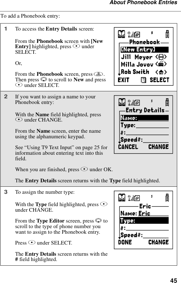 45About Phonebook EntriesTo add a Phonebook entry:1To access the Entry Details screen:From the Phonebook screen with [NewEntry] highlighted, press BunderSELECT.Or,From the Phonebook screen, press m.Then press Rto scroll to New and pressBunder SELECT.2If you want to assign a name to yourPhonebook entry:With the Name field highlighted, pressBunder CHANGE.From the Name screen, enter the nameusing the alphanumeric keypad.See “UsingT9TextInput”on page 25 forinformation about entering text into thisfield.When you are finished, press Bunder OK.The Entry Details screen returns with the Type field highlighted.3To assign the number type:With the Type field highlighted, press Bunder CHANGE.From the Type Editor screen, press Rtoscroll to the type of phone number youwant to assign to the Phonebook entry.Press Bunder SELECT.The Entry Details screen returns with the#field highlighted.HIJ