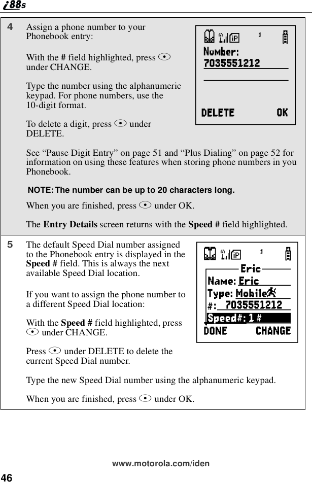 46www.motorola.com/iden4Assign a phone number to yourPhonebook entry:With the #field highlighted, press Bunder CHANGE.Type the number using the alphanumerickeypad. For phone numbers, use the10-digit format.To delete a digit, press AunderDELETE.See “Pause Digit Entry”on page 51 and “Plus Dialing”on page 52 forinformation on using these features when storing phone numbers in youPhonebook.NOTE: The number can be up to 20 characters long.When you are finished, press Bunder OK.The Entry Details screen returns with the Speed # field highlighted.5The default Speed Dial number assignedto the Phonebook entry is displayed in theSpeed # field. This is always the nextavailable Speed Dial location.If you want to assign the phone number toa different Speed Dial location:With the Speed # field highlighted, pressBunder CHANGE.Press Aunder DELETE to delete thecurrent Speed Dial number.Type the new Speed Dial number using the alphanumeric keypad.When you are finished, press Bunder OK.KL