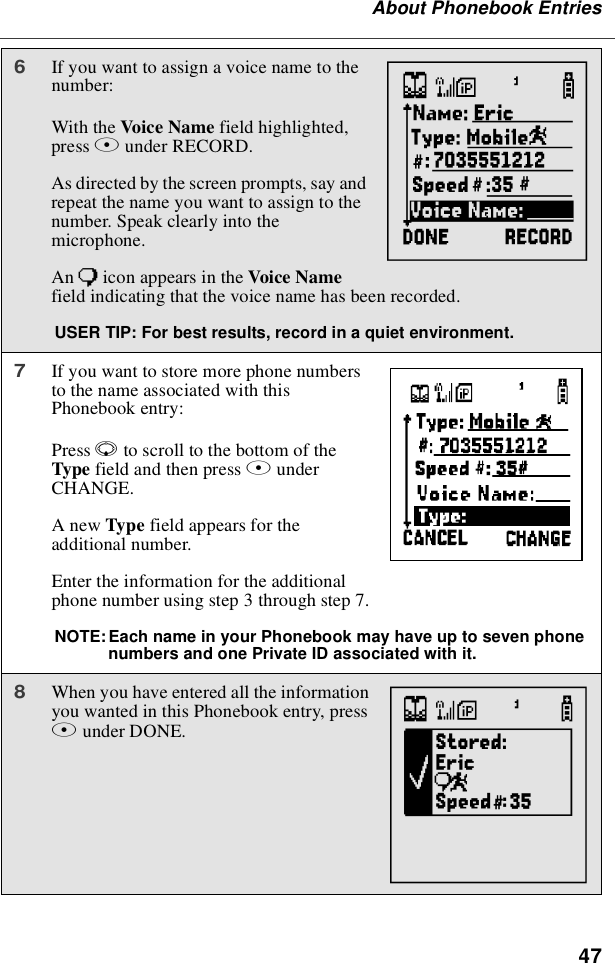 47About Phonebook Entries6If you want to assign a voice name to thenumber:With the Voice Name field highlighted,press Bunder RECORD.As directed by the screen prompts, say andrepeat the name you want to assign to thenumber. Speak clearly into themicrophone.An )icon appears in the Voice Namefield indicating that the voice name has been recorded.USER TIP: For best results, record in a quiet environment.7If you want to store more phone numbersto the name associated with thisPhonebook entry:Press Rto scroll to the bottom of theType field and then press BunderCHANGE.AnewType field appears for theadditional number.Enter the information for the additionalphone number using step 3 through step 7.NOTE:Each name in your Phonebook may have up to seven phonenumbers and one Private ID associated with it.8When you have entered all the informationyou wanted in this Phonebook entry, pressAunder DONE.MbTN