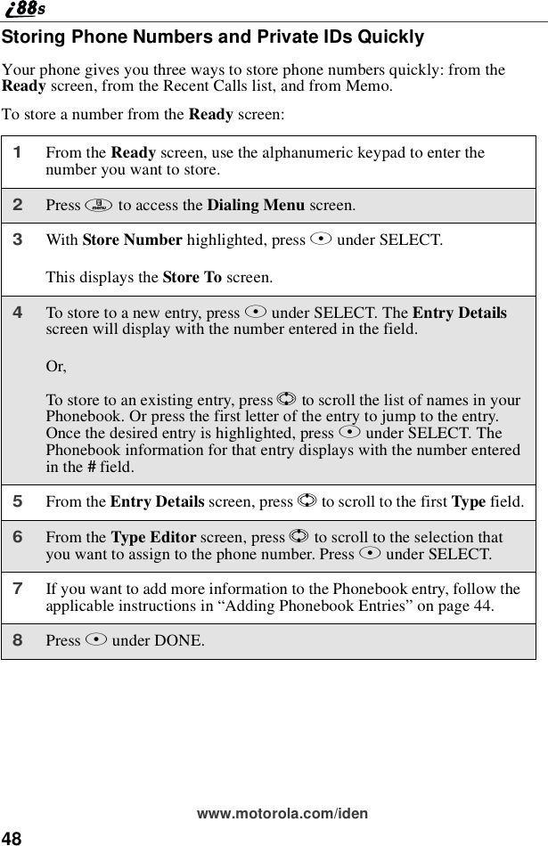 48www.motorola.com/idenStoring Phone Numbers and Private IDs QuicklyYour phone gives you three ways to store phone numbers quickly: from theReady screen, from the Recent Calls list, and from Memo.To store a number from the Ready screen:1From the Ready screen, use the alphanumeric keypad to enter thenumber you want to store.2Press mto access the Dialing Menu screen.3With Store Number highlighted, press Bunder SELECT.This displays the Store To screen.4To store to a new entry, press Bunder SELECT. The Entry Detailsscreen will display with the number entered in the field.Or,To store to an existing entry, press Sto scroll the list of names in yourPhonebook. Or press the first letter of the entry to jump to the entry.Once the desired entry is highlighted, press Bunder SELECT. ThePhonebook information for that entry displays with the number enteredin the #field.5From the Entry Details screen, press Sto scroll to the first Type field.6From the Type Editor screen, press Sto scroll to the selection thatyou want to assign to the phone number. Press Bunder SELECT.7If you want to add more information to the Phonebook entry, follow theapplicable instructions in “Adding Phonebook Entries”on page 44.8Press Aunder DONE.