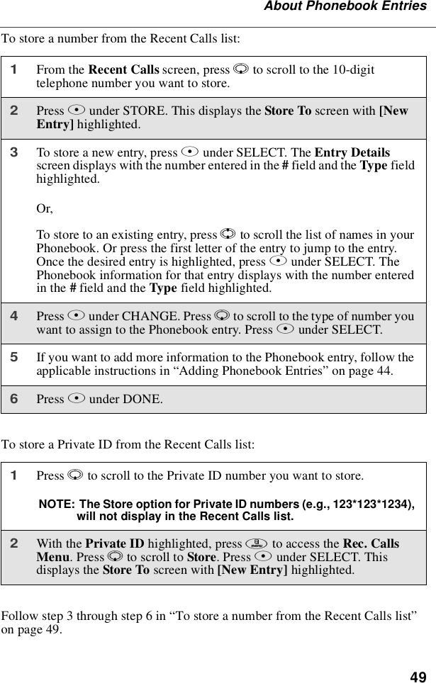 49About Phonebook EntriesTo store a number from the Recent Calls list:To store a Private ID from the Recent Calls list:Follow step 3 through step 6 in “To store a number from the Recent Calls list”on page 49.1From the Recent Calls screen, press Rto scroll to the 10-digittelephone number you want to store.2Press Bunder STORE. This displays the Store To screen with [NewEntry] highlighted.3To store a new entry, press Bunder SELECT. The Entry Detailsscreen displays with the number entered in the #field and the Type fieldhighlighted.Or,To store to an existing entry, press Sto scroll the list of names in yourPhonebook. Or press the first letter of the entry to jump to the entry.Once the desired entry is highlighted, press Bunder SELECT. ThePhonebook information for that entry displays with the number enteredin the #field and the Type field highlighted.4Press Bunder CHANGE. Press Rto scroll to the type of number youwant to assign to the Phonebook entry. Press Bunder SELECT.5If you want to add more information to the Phonebook entry, follow theapplicable instructions in “Adding Phonebook Entries”on page 44.6Press Aunder DONE.1Press Rto scroll to the Private ID number you want to store.NOTE: The Store option for Private ID numbers (e.g., 123*123*1234),will not display in the Recent Calls list.2With the Private ID highlighted, press mto access the Rec. CallsMenu.PressRto scroll to Store.PressAunder SELECT. Thisdisplays the Store To screen with [New Entry] highlighted.