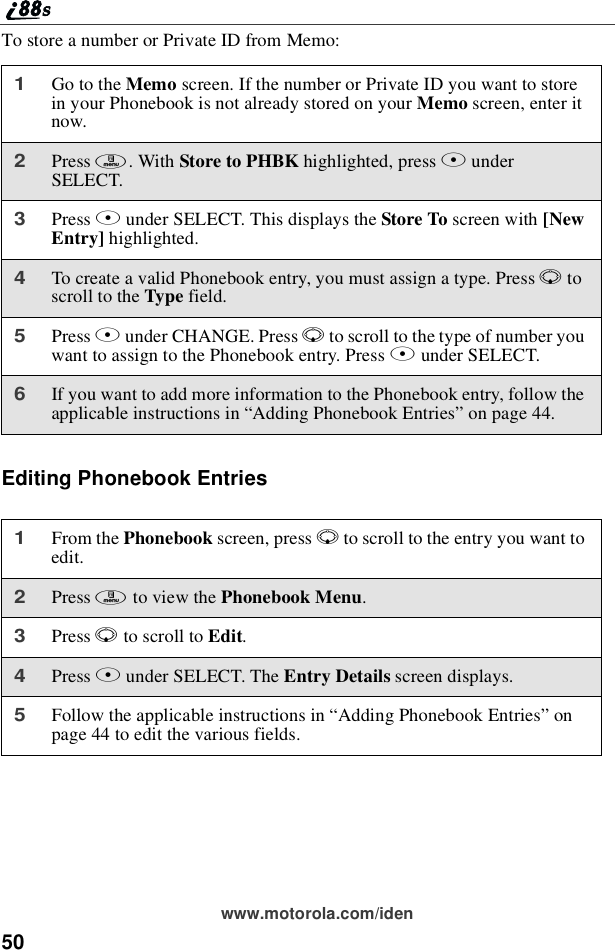 50www.motorola.com/idenTo store a number or Private ID from Memo:Editing Phonebook Entries1Go to the Memo screen. If the number or Private ID you want to storein your Phonebook is not already stored on your Memo screen, enter itnow.2Press m.WithStore to PHBK highlighted, press AunderSELECT.3Press Aunder SELECT. This displays the Store To screen with [NewEntry] highlighted.4To create a valid Phonebook entry, you must assign a type. Press Rtoscroll to the Type field.5Press Bunder CHANGE. Press Rto scroll to the type of number youwant to assign to the Phonebook entry. Press Bunder SELECT.6If you want to add more information to the Phonebook entry, follow theapplicable instructions in “Adding Phonebook Entries”on page 44.1From the Phonebook screen, press Rto scroll to the entry you want toedit.2Press mto view the Phonebook Menu.3Press Rto scroll to Edit.4Press Bunder SELECT. The Entry Details screen displays.5Follow the applicable instructions in “Adding Phonebook Entries”onpage 44 to edit the various fields.