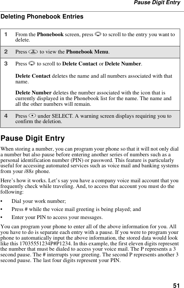 51Pause Digit EntryDeleting Phonebook EntriesPause Digit EntryWhen storing a number, you can program your phone so that it will not only diala number but also pause before entering another series of numbers such as apersonal identification number (PIN) or password. This feature is particularlyuseful for accessing automated services such as voice mail and banking systemsfrom your i88sphone.Here’s how it works. Let’s say you have a company voice mail account that youfrequently check while traveling. And, to access that account you must do thefollowing:•Dial your work number;•Press # while the voice mail greeting is being played; and•Enter your PIN to access your messages.You can program your phone to enter all of the above information for you. Allyou have to do is separate each entry with a pause. If you were to program yourphone to automatically input the above information, the stored data would looklike this 17035551234P#P1234. In this example, the first eleven digits representthe number that must be dialed to access your voice mail. The P represents a 3second pause. The # interrupts your greeting. The second P represents another 3second pause. The last four digits represent your PIN.1From the Phonebook screen, press Rto scroll to the entry you want todelete.2Press mto view the Phonebook Menu.3Press Rto scroll to Delete Contact or Delete Number.Delete Contact deletes the name and all numbers associated with thatname.Delete Number deletes the number associated with the icon that iscurrently displayed in the Phonebook list for the name. The name andall the other numbers will remain.4Press Bunder SELECT. A warning screen displays requiring you toconfirm the deletion.