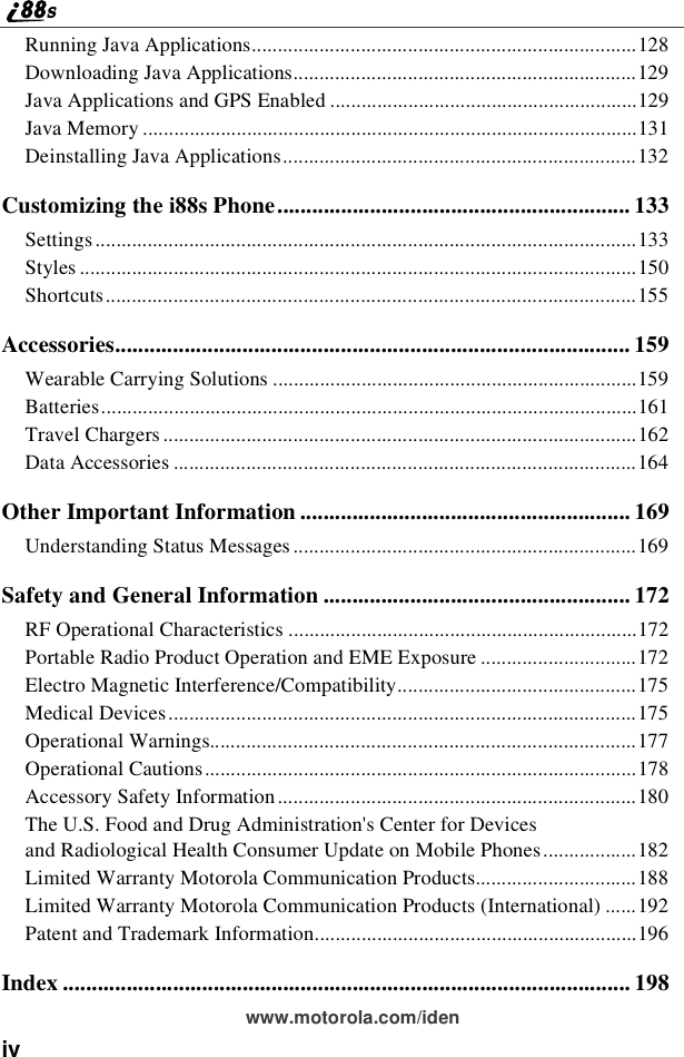 ivwww.motorola.com/idenRunning Java Applications..........................................................................128Downloading Java Applications..................................................................129Java Applications and GPS Enabled ...........................................................129Java Memory ...............................................................................................131Deinstalling Java Applications....................................................................132Customizing the i88s Phone............................................................. 133Settings........................................................................................................133Styles ...........................................................................................................150Shortcuts......................................................................................................155Accessories......................................................................................... 159Wearable Carrying Solutions ......................................................................159Batteries.......................................................................................................161Travel Chargers ...........................................................................................162Data Accessories .........................................................................................164Other Important Information ......................................................... 169Understanding Status Messages ..................................................................169Safety and General Information ..................................................... 172RF Operational Characteristics ...................................................................172Portable Radio Product Operation and EME Exposure ..............................172Electro Magnetic Interference/Compatibility..............................................175Medical Devices..........................................................................................175Operational Warnings..................................................................................177Operational Cautions...................................................................................178Accessory Safety Information .....................................................................180The U.S. Food and Drug Administration&apos;s Center for Devicesand Radiological Health Consumer Update on Mobile Phones..................182Limited Warranty Motorola Communication Products...............................188Limited Warranty Motorola Communication Products (International) ......192Patent and Trademark Information..............................................................196Index .................................................................................................. 198