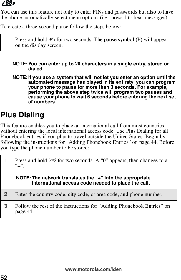 52www.motorola.com/idenYou can use this feature not only to enter PINs and passwords but also to havethe phone automatically select menu options (i.e., press 1 to hear messages).To create a three-second pause follow the steps below:NOTE:You can enter up to 20 characters in a single entry, stored ordialed.NOTE: If you use a system that will not let you enter an option until theautomated message has played in its entirety, you can programyour phone to pause for more than 3 seconds. For example,performing the above step twice will program two pauses andcause your phone to wait 6 seconds before entering the next setof numbers.Plus DialingThis feature enables you to place an international call from most countries —without entering the local international access code. Use Plus Dialing for allPhonebook entries if you plan to travel outside the United States. Begin byfollowing the instructions for “Adding Phonebook Entries”on page 44. Beforeyou type the phone number to be stored:Press and hold *for two seconds. The pause symbol (P) will appearon the display screen.1Press and hold 0for two seconds. A “0”appears, then changes to a“+”.NOTE: The network translates the “+”into the appropriateinternational access code needed to place the call.2Enter the country code, city code, or area code, and phone number.3Follow the rest of the instructions for “Adding Phonebook Entries”onpage 44.