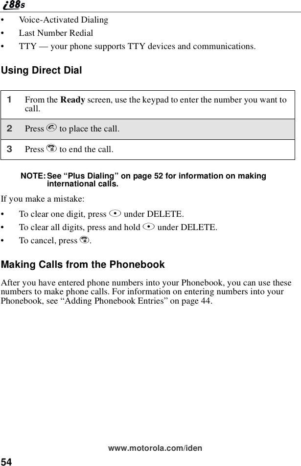 54www.motorola.com/iden•Voice-Activated Dialing•Last Number Redial•TTY —your phone supports TTY devices and communications.Using Direct DialNOTE:See “Plus Dialing”on page 52 for information on makinginternational calls.If you make a mistake:•To clear one digit, press Aunder DELETE.•To clear all digits, press and hold Aunder DELETE.•To cancel, press e.Making Calls from the PhonebookAfter you have entered phone numbers into your Phonebook, you can use thesenumbers to make phone calls. For information on entering numbers into yourPhonebook, see “Adding Phonebook Entries”on page 44.1From the Ready screen, use the keypad to enter the number you want tocall.2Press sto place the call.3Press eto end the call.