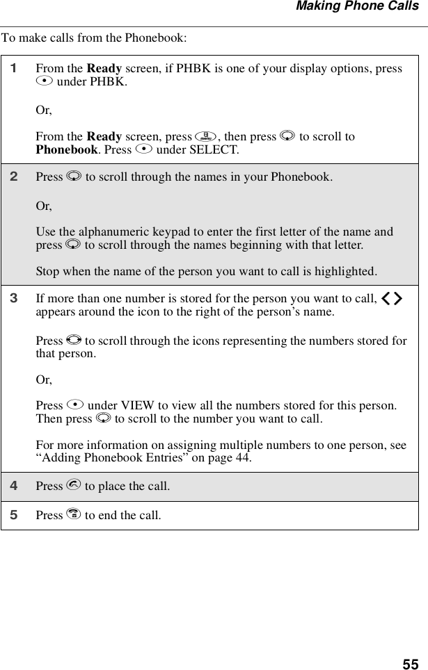 55Making Phone CallsTo make calls from the Phonebook:1From the Ready screen, if PHBK is one of your display options, pressAunder PHBK.Or,From the Ready screen, press m,thenpressRto scroll toPhonebook.PressBunder SELECT.2Press Rto scroll through the names in your Phonebook.Or,Use the alphanumeric keypad to enter the first letter of the name andpress Rto scroll through the names beginning with that letter.Stop when the name of the person you want to call is highlighted.3If more than one number is stored for the person you want to call, efappears around the icon to the right of the person’sname.Press Tto scroll through the icons representing the numbers stored forthat person.Or,Press Bunder VIEW to view all the numbers stored for this person.Then press Rto scroll to the number you want to call.For more information on assigning multiple numbers to one person, see“Adding Phonebook Entries”on page 44.4Press sto place the call.5Press eto end the call.