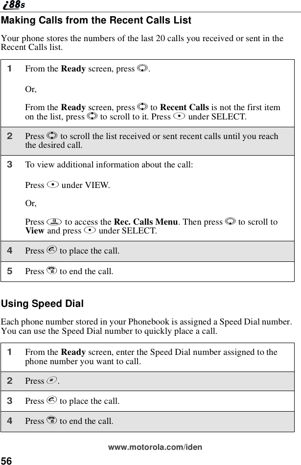 56www.motorola.com/idenMaking Calls from the Recent Calls ListYour phone stores the numbers of the last 20 calls you received or sent in theRecent Calls list.Using Speed DialEach phone number stored in your Phonebook is assigned a Speed Dial number.You can use the Speed Dial number to quickly place a call.1From the Ready screen, press R.Or,From the Ready screen, press Sto Recent Calls is not the first itemon the list, press Sto scroll to it. Press Bunder SELECT.2Press Sto scroll the list received or sent recent calls until you reachthe desired call.3To view additional information about the call:Press Bunder VIEW.Or,Press mto access the Rec. Calls Menu.ThenpressRto scroll toView and press Bunder SELECT.4Press sto place the call.5Press eto end the call.1From the Ready screen, enter the Speed Dial number assigned to thephone number you want to call.2Press #.3Press sto place the call.4Press eto end the call.