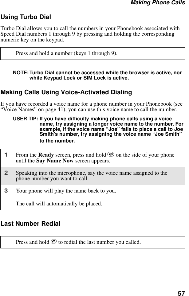 57Making Phone CallsUsing Turbo DialTurbo Dial allows you to call the numbers in your Phonebook associated withSpeed Dial numbers 1 through 9 by pressing and holding the correspondingnumerickeyonthekeypad.NOTE: Turbo Dial cannot be accessed while the browser is active, norwhile Keypad Lock or SIM Lock is active.Making Calls Using Voice-Activated DialingIf you have recorded a voice name for a phone number in your Phonebook (see“Voice Names”on page 41), you can use this voice name to call the number.USER TIP: If you have difficulty making phone calls using a voicename, try assigning a longer voice name to the number. Forexample, if the voice name “Joe”fails to place a call to JoeSmith’s number, try assigning the voice name “Joe Smith”to the number.Last Number RedialPress and hold a number (keys 1 through 9).1From the Ready screen, press and hold ton the side of your phoneuntil the Say Name Now screen appears.2Speaking into the microphone, say the voice name assigned to thephone number you want to call.3Your phone will play the name back to you.The call will automatically be placed.Press and hold sto redial the last number you called.