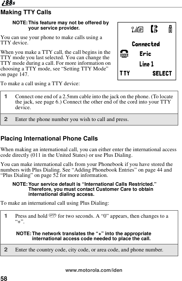 58www.motorola.com/idenMaking TTY CallsNOTE: This feature may not be offered byyour service provider.You can use your phone to make calls using aTTY device.When you make a TTY call, the call begins in theTTY mode you last selected. You can change theTTY mode during a call. For more information onchoosing a TTY mode, see “Setting TTY Mode”on page 147.To make a call using a TTY device:Placing International Phone CallsWhen making an international call, you can either enter the international accesscode directly (011 in the United States) or use Plus Dialing.You can make international calls from your Phonebook if you have stored thenumbers with Plus Dialing. See “Adding Phonebook Entries”on page 44 and“Plus Dialing”on page 52 for more information.NOTE: Your service default is “International Calls Restricted.”Therefore, you must contact Customer Care to obtaininternational dialing access.To make an international call using Plus Dialing:1Connect one end of a 2.5mm cable into the jack on the phone. (To locatethe jack, see page 6.) Connect the other end of the cord into your TTYdevice.2Enter the phone number you wish to call and press.1Press and hold 0for two seconds. A “0”appears, then changes to a“+”.NOTE: The network translates the “+”into the appropriateinternational access code needed to place the call.2Enter the country code, city code, or area code, and phone number.Q