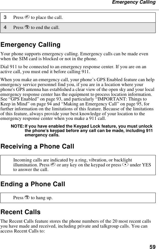 59Emergency CallingEmergency CallingYour phone supports emergency calling. Emergency calls can be made evenwhen the SIM card is blocked or not in the phone.Dial 911 to be connected to an emergency response center. If you are on anactive call, you must end it before calling 911.When you make an emergency call, your phone’s GPS Enabled feature can helpemergency service personnel find you, if you are in a location where yourphone&apos;s GPS antenna has established a clear view of the open sky and your localemergency response center has the equipment to process location information.See “GPS Enabled”on page 93, and particularly “IMPORTANT: Things toKeep in Mind”on page 94 and “Making an Emergency Call”on page 95, forfurther information on the limitations of this feature. Because of the limitationsof this feature, always provide your best knowledge of your location to theemergency response center when you make a 911 call.NOTE: If you have enabled the Keypad Lock feature, you must unlockthe phone’s keypad before any call can be made, including 911emergency calls.Receiving a Phone CallEnding a Phone CallRecent CallsThe Recent Calls feature stores the phone numbers of the 20 most recent callsyou have made and received, including private and talkgroup calls. You canaccess Recent Calls to:3Press sto place the call.4Press eto end the call.Incoming calls are indicated by a ring, vibration, or backlightillumination. Press sor any key on the keypad or press Bunder YESto answer the call.Press eto hang up.