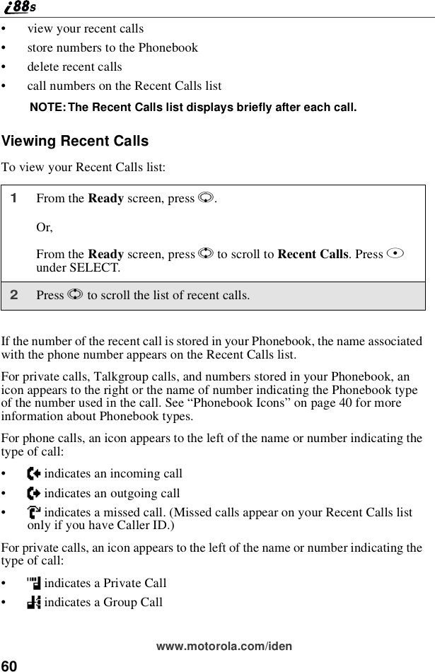 60www.motorola.com/iden•view your recent calls•store numbers to the Phonebook•delete recent calls•call numbers on the Recent Calls listNOTE: The Recent Calls list displays briefly after each call.Viewing Recent CallsTo view your Recent Calls list:If the number of the recent call is stored in your Phonebook, the name associatedwith the phone number appears on the Recent Calls list.For private calls, Talkgroup calls, and numbers stored in your Phonebook, anicon appears to the right or the name of number indicating the Phonebook typeof the number used in the call. See “Phonebook Icons”on page 40 for moreinformation about Phonebook types.For phone calls, an icon appears to the left of the name or number indicating thetype of call:•Nindicates an incoming call•aindicates an outgoing call•Vindicates a missed call. (Missed calls appear on your Recent Calls listonly if you have Caller ID.)For private calls, an icon appears to the left of the name or number indicating thetype of call:•hindicates a Private Call•%indicates a Group Call1From the Ready screen, press R.Or,From the Ready screen, press Sto scroll to Recent Calls.PressBunder SELECT.2Press Sto scroll the list of recent calls.