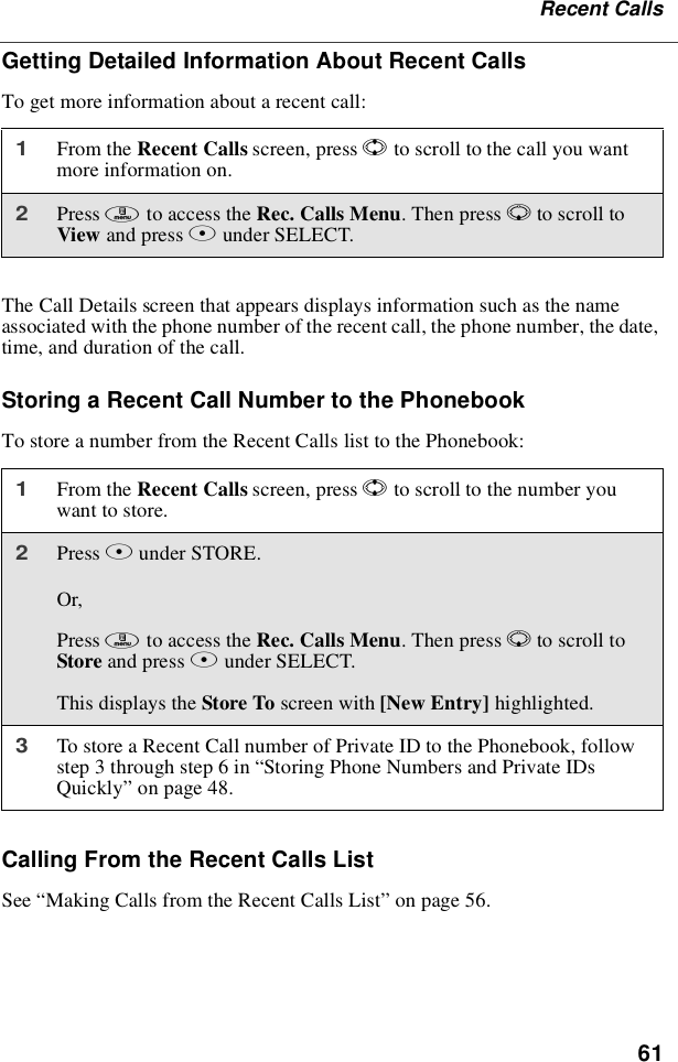 61Recent CallsGetting Detailed Information About Recent CallsTo get more information about a recent call:The Call Details screen that appears displays information such as the nameassociated with the phone number of the recent call, the phone number, the date,time, and duration of the call.Storing a Recent Call Number to the PhonebookTo store a number from the Recent Calls list to the Phonebook:Calling From the Recent Calls ListSee “Making Calls from the Recent Calls List”on page 56.1From the Recent Calls screen, press Sto scroll to the call you wantmore information on.2Press mto access the Rec. Calls Menu.ThenpressRto scroll toView and press Bunder SELECT.1From the Recent Calls screen, press Sto scroll to the number youwant to store.2Press Bunder STORE.Or,Press mto access the Rec. Calls Menu.ThenpressRto scroll toStore and press Aunder SELECT.This displays the Store To screen with [New Entry] highlighted.3To store a Recent Call number of Private ID to the Phonebook, followstep3throughstep6in“Storing Phone Numbers and Private IDsQuickly”on page 48.