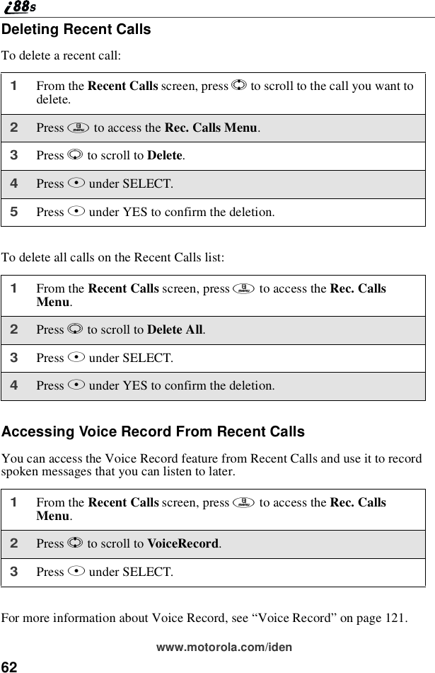 62www.motorola.com/idenDeleting Recent CallsTo delete a recent call:To delete all calls on the Recent Calls list:Accessing Voice Record From Recent CallsYou can access the Voice Record feature from Recent Calls and use it to recordspoken messages that you can listen to later.For more information about Voice Record, see “Voice Record”on page 121.1From the Recent Calls screen, press Sto scroll to the call you want todelete.2Press mto access the Rec. Calls Menu.3Press Rto scroll to Delete.4Press Bunder SELECT.5Press Aunder YES to confirm the deletion.1From the Recent Calls screen, press mto access the Rec. CallsMenu.2Press Rto scroll to Delete All.3Press Bunder SELECT.4Press Aunder YES to confirm the deletion.1From the Recent Calls screen, press mto access the Rec. CallsMenu.2Press Sto scroll to VoiceRecord.3Press Bunder SELECT.