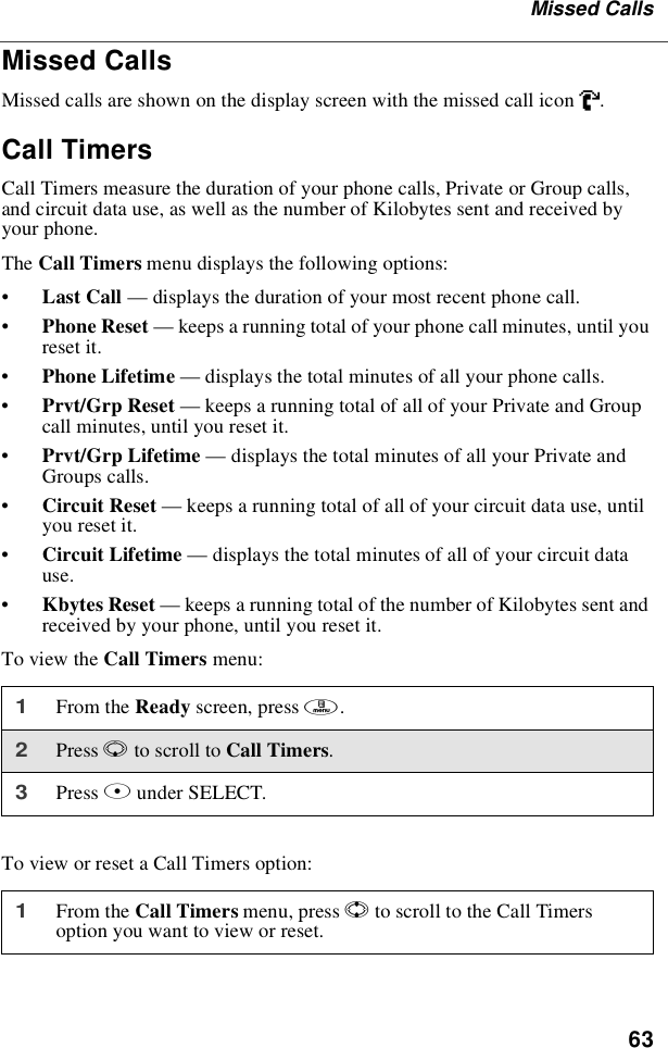 63Missed CallsMissed CallsMissed calls are shown on the display screen with the missed call icon V.Call TimersCall Timers measure the duration of your phone calls, Private or Group calls,and circuit data use, as well as the number of Kilobytes sent and received byyour phone.The Call Timers menu displays the following options:•Last Call —displays the duration of your most recent phone call.•Phone Reset —keeps a running total of your phone call minutes, until youreset it.•Phone Lifetime —displays the total minutes of all your phone calls.•Prvt/Grp Reset —keeps a running total of all of your Private and Groupcall minutes, until you reset it.•Prvt/Grp Lifetime —displays the total minutes of all your Private andGroups calls.•Circuit Reset —keeps a running total of all of your circuit data use, untilyou reset it.•Circuit Lifetime —displays the total minutes of all of your circuit datause.•Kbytes Reset —keeps a running total of the number of Kilobytes sent andreceived by your phone, until you reset it.To view the Call Timers menu:To view or reset a Call Timers option:1From the Ready screen, press m.2Press Rto scroll to Call Timers.3Press Bunder SELECT.1From the Call Timers menu, press Sto scroll to the Call Timersoption you want to view or reset.