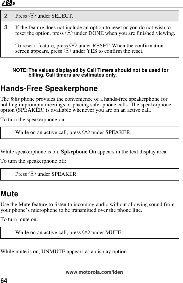 64www.motorola.com/idenNOTE: The values displayed by Call Timers should not be used forbilling. Call timers are estimates only.Hands-Free SpeakerphoneThe i88sphone provides the convenience of a hands-free speakerphone forholding impromptu meetings or placing safer phone calls. The speakerphoneoption (SPEAKER) is available whenever you are on an active call.To turn the speakerphone on:While speakerphone is on, Spkrphone On appears in the text display area.To turn the speakerphone off:MuteUse the Mute feature to listen to incoming audio without allowing sound fromyour phone’s microphone to be transmitted over the phone line.To turn mute on:While mute is on, UNMUTE appears as a display option.2Press Bunder SELECT.3If the feature does not include an option to reset or you do not wish toreset the option, press Aunder DONE when you are finished viewing.To reset a feature, press Bunder RESET. When the confirmationscreen appears, press Aunder YES to confirm the reset.While on an active call, press Bunder SPEAKER.Press Bunder SPEAKER.While on an active call, press Bunder MUTE.