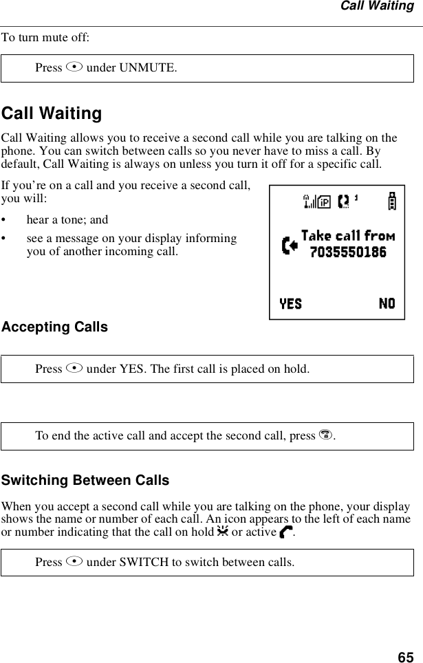 65Call WaitingTo turn mute off:Call WaitingCall Waiting allows you to receive a second call while you are talking on thephone. You can switch between calls so you never have to miss a call. Bydefault, Call Waiting is always on unless you turn it off for a specific call.If you’re on a call and you receive a second call,you will:•hear a tone; and•see a message on your display informingyou of another incoming call.Accepting CallsSwitching Between CallsWhen you accept a second call while you are talking on the phone, your displayshows the name or number of each call. An icon appears to the left of each nameor number indicating that the call on hold zor active D.Press Bunder UNMUTE.Press Bunder YES. The first call is placed on hold.To end the active call and accept the second call, press e.Press Bunder SWITCH to switch between calls.e