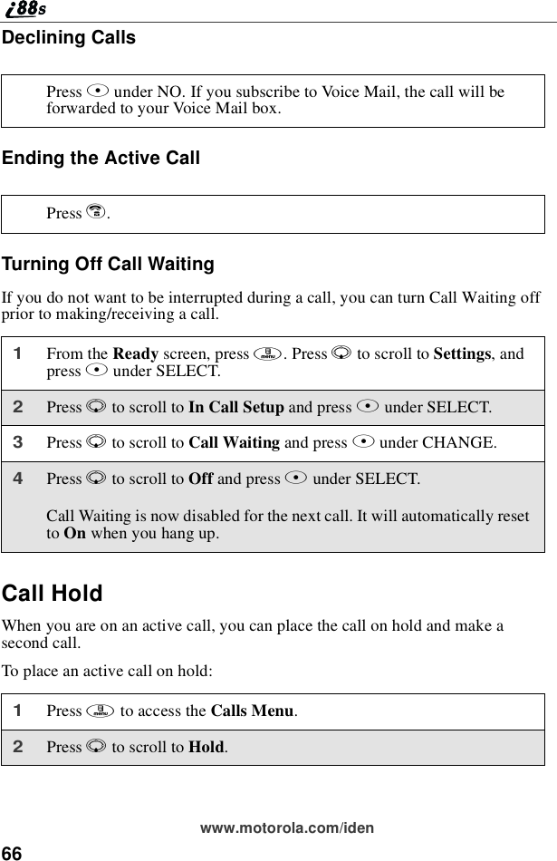 66www.motorola.com/idenDeclining CallsEnding the Active CallTurning Off Call WaitingIf you do not want to be interrupted during a call, you can turn Call Waiting offprior to making/receiving a call.Call HoldWhen you are on an active call, you can place the call on hold and make asecond call.To place an active call on hold:Press Aunder NO. If you subscribe to Voice Mail, the call will beforwarded to your Voice Mail box.Press e.1From the Ready screen, press m.PressRto scroll to Settings,andpress Bunder SELECT.2Press Rto scroll to In Call Setup and press Bunder SELECT.3Press Rto scroll to Call Waiting and press Bunder CHANGE.4Press Rto scroll to Off and press Bunder SELECT.Call Waiting is now disabled for the next call. It will automatically resetto On when you hang up.1Press mto access the Calls Menu.2Press Rto scroll to Hold.