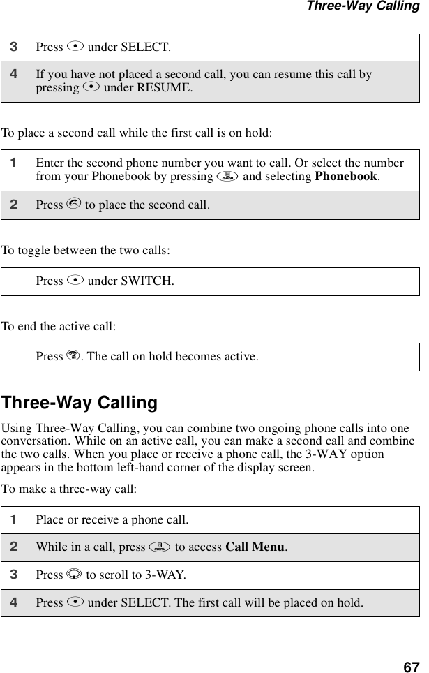 67Three-Way CallingTo place a second call while the first call is on hold:To toggle between the two calls:To end the active call:Three-Way CallingUsing Three-Way Calling, you can combine two ongoing phone calls into oneconversation. While on an active call, you can make a second call and combinethe two calls. When you place or receive a phone call, the 3-WAY optionappears in the bottom left-hand corner of the display screen.To make a three-way call:3Press Bunder SELECT.4If you have not placed a second call, you can resume this call bypressing Bunder RESUME.1Enter the second phone number you want to call. Or select the numberfrom your Phonebook by pressing mand selecting Phonebook.2Press sto place the second call.Press Bunder SWITCH.Press e. The call on hold becomes active.1Place or receive a phone call.2While in a call, press mto access Call Menu.3Press Rto scroll to 3-WAY.4Press Bunder SELECT. The first call will be placed on hold.