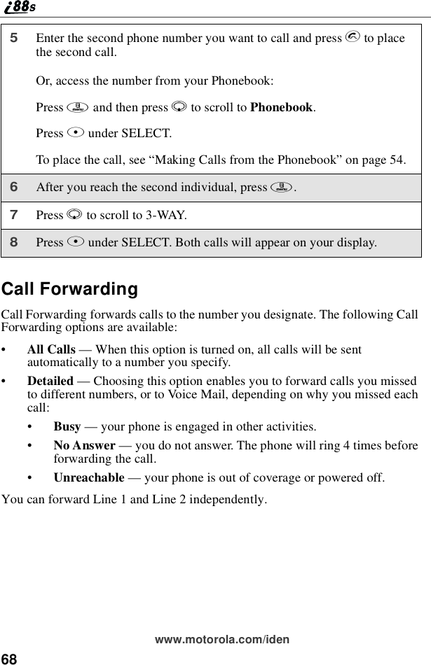 68www.motorola.com/idenCall ForwardingCall Forwarding forwards calls to the number you designate. The following CallForwarding options are available:•All Calls —When this option is turned on, all calls will be sentautomatically to a number you specify.•Detailed —Choosing this option enables you to forward calls you missedto different numbers, or to Voice Mail, depending on why you missed eachcall:•Busy —your phone is engaged in other activities.•No Answer —you do not answer. The phone will ring 4 times beforeforwarding the call.•Unreachable —your phone is out of coverage or powered off.You can forward Line 1 and Line 2 independently.5Enter the second phone number you want to call and press sto placethe second call.Or, access the number from your Phonebook:Press mandthenpressRto scroll to Phonebook.Press Bunder SELECT.To place the call, see “Making Calls from the Phonebook”on page 54.6After you reach the second individual, press m.7Press Rto scroll to 3-WAY.8Press Bunder SELECT. Both calls will appear on your display.