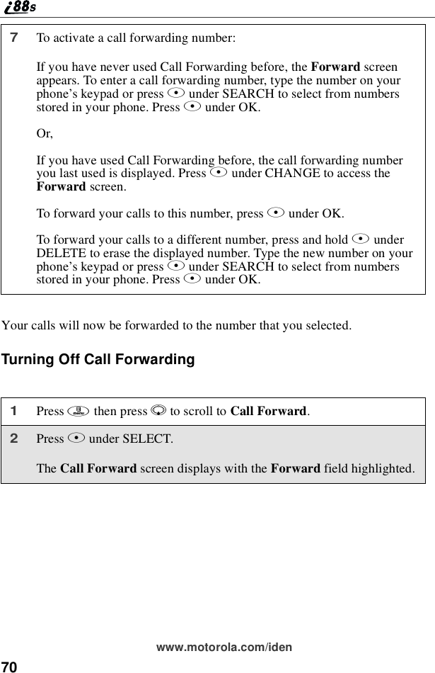 70www.motorola.com/idenYour calls will now be forwarded to the number that you selected.Turning Off Call Forwarding7To activate a call forwarding number:If you have never used Call Forwarding before, the Forward screenappears. To enter a call forwarding number, type the number on yourphone’skeypadorpressBunder SEARCH to select from numbersstored in your phone. Press Bunder OK.Or,If you have used Call Forwarding before, the call forwarding numberyoulastusedisdisplayed.PressBunder CHANGE to access theForward screen.To forward your calls to this number, press Bunder OK.To forward your calls to a different number, press and hold AunderDELETE to erase the displayed number. Type the new number on yourphone’skeypadorpressBunder SEARCH to select from numbersstored in your phone. Press Bunder OK.1Press mthen press Rto scroll to Call Forward.2Press Bunder SELECT.The Call Forward screen displays with the Forward field highlighted.