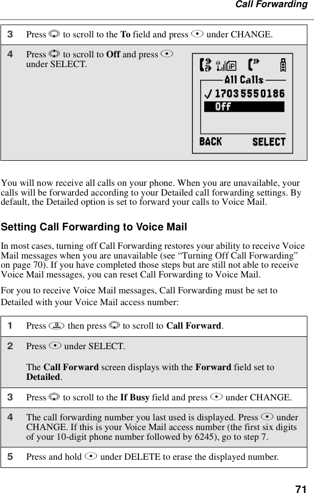 71Call ForwardingYou will now receive all calls on your phone. When you are unavailable, yourcalls will be forwarded according to your Detailed call forwarding settings. Bydefault, the Detailed option is set to forward your calls to Voice Mail.SettingCallForwardingtoVoiceMailIn most cases, turning off Call Forwarding restores your ability to receive VoiceMail messages when you are unavailable (see “Turning Off Call Forwarding”on page 70). If you have completed those steps but are still not able to receiveVoice Mail messages, you can reset Call Forwarding to Voice Mail.For you to receive Voice Mail messages, Call Forwarding must be set toDetailed with your Voice Mail access number:3Press Rto scroll to the To field and press Bunder CHANGE.4Press Sto scroll to Off and press Bunder SELECT.1Press mthen press Rto scroll to Call Forward.2Press Bunder SELECT.The Call Forward screen displays with the Forward field set toDetailed.3Press Rto scroll to the If Busy field and press Bunder CHANGE.4The call forwarding number you last used is displayed. Press BunderCHANGE. If this is your Voice Mail access number (the first six digitsof your 10-digit phone number followed by 6245), go to step 7.5Press and hold Aunder DELETE to erase the displayed number.{