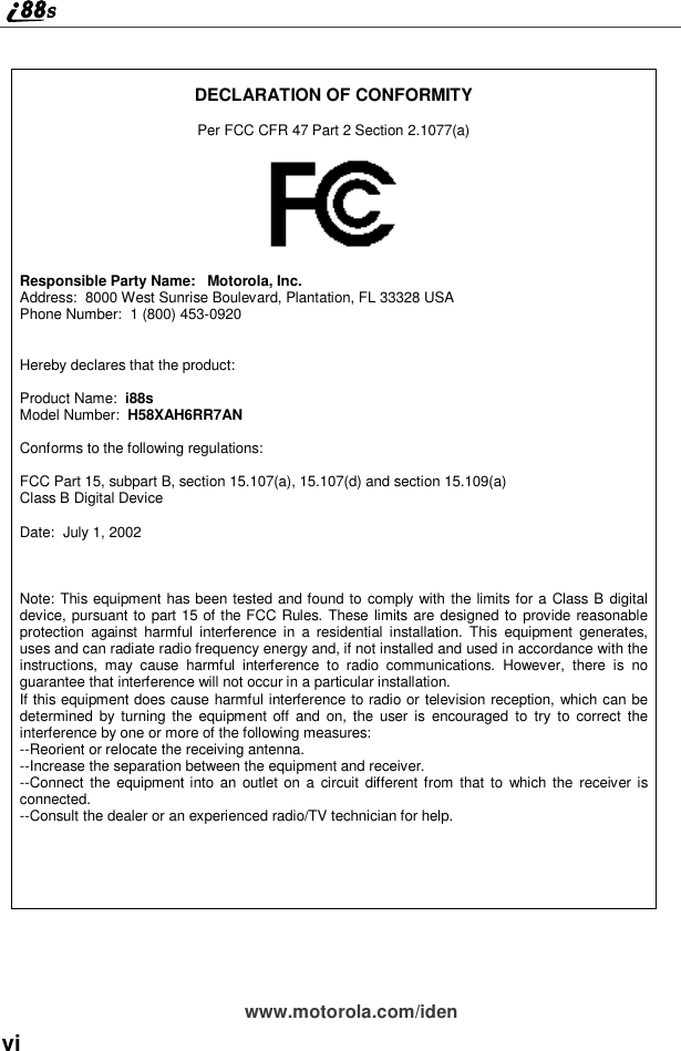 viwww.motorola.com/idenDECLARATION OF CONFORMITYPer FCC CFR 47 Part 2 Section 2.1077(a)Responsible Party Name: Motorola, Inc.Address: 8000 West Sunrise Boulevard, Plantation, FL 33328 USAPhone Number: 1 (800) 453-0920Hereby declares that the product:Product Name: i88sModel Number: H58XAH6RR7ANConforms to the following regulations:FCC Part 15, subpart B, section 15.107(a), 15.107(d) and section 15.109(a)Class B Digital DeviceDate: July 1, 2002Note: This equipment has been tested and found to comply with the limits for a Class B digitaldevice, pursuant to part 15 of the FCC Rules. These limits are designed to provide reasonableprotection against harmful interference in a residential installation. This equipment generates,uses and can radiate radio frequency energy and, if not installed and used in accordance with theinstructions, may cause harmful interference to radio communications. However, there is noguarantee that interference will not occur in a particular installation.If this equipment does cause harmful interference to radio or television reception, which can bedetermined by turning the equipment off and on, the user is encouraged to try to correct theinterference by one or more of the following measures:--Reorient or relocate the receiving antenna.--Increase the separation between the equipment and receiver.--Connect the equipment into an outlet on a circuit different from that to which the receiver isconnected.--Consult the dealer or an experienced radio/TV technician for help.