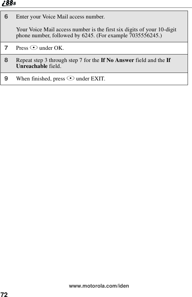 72www.motorola.com/iden6Enter your Voice Mail access number.Your Voice Mail access number is the first six digits of your 10-digitphone number, followed by 6245. (For example 7035556245.)7Press Bunder OK.8Repeat step 3 through step 7 for the If No Answer field and the IfUnreachable field.9When finished, press Aunder EXIT.
