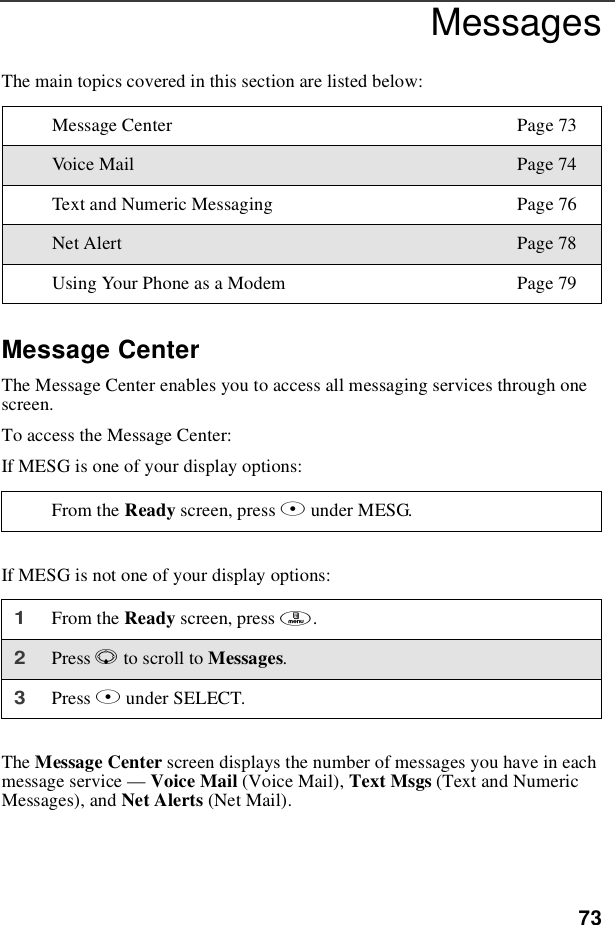 73MessagesThe main topics covered in this section are listed below:Message CenterThe Message Center enables you to access all messaging services through onescreen.To access the Message Center:If MESG is one of your display options:If MESG is not one of your display options:The Message Center screen displays the number of messages you have in eachmessage service —Voice Mail (Voice Mail), Text Msgs (Text and NumericMessages), and Net Alerts (Net Mail).Message Center Page 73Voic e Mail Page 74Text and Numeric Messaging Page 76Net Alert Page 78Using Your Phone as a Modem Page 79From the Ready screen, press Bunder MESG.1From the Ready screen, press m.2Press Rto scroll to Messages.3Press Bunder SELECT.