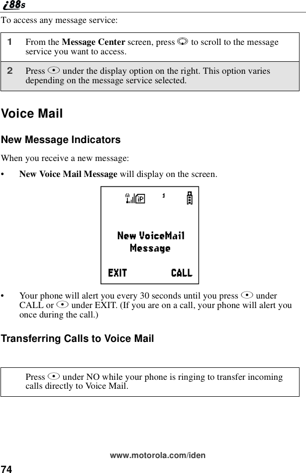 74www.motorola.com/idenTo access any message service:Voice MailNew Message IndicatorsWhen you receive a new message:•New Voice Mail Message willdisplayonthescreen.•Your phone will alert you every 30 seconds until you press BunderCALL or Aunder EXIT. (If you are on a call, your phone will alert youonce during the call.)Transferring Calls to Voice Mail1From the Message Center screen, press Rto scroll to the messageservice you want to access.2Press Bunder the display option on the right. This option variesdepending on the message service selected.Press Aunder NO while your phone is ringing to transfer incomingcalls directly to Voice Mail.f