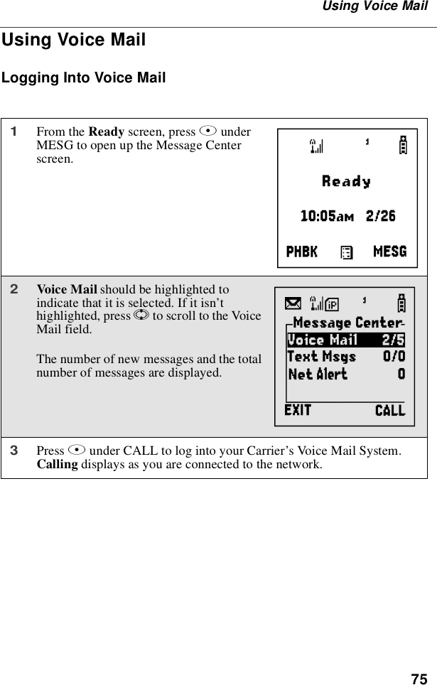 75Using Voice MailUsing Voice MailLogging Into Voice Mail1From the Ready screen, press BunderMESG to open up the Message Centerscreen.2Voice Mail should be highlighted toindicate that it is selected. If it isn’thighlighted, press Sto scroll to the VoiceMail field.The number of new messages and the totalnumber of messages are displayed.3Press Bunder CALL to log into your Carrier’s Voice Mail System.Calling displays as you are connected to the network.Ag