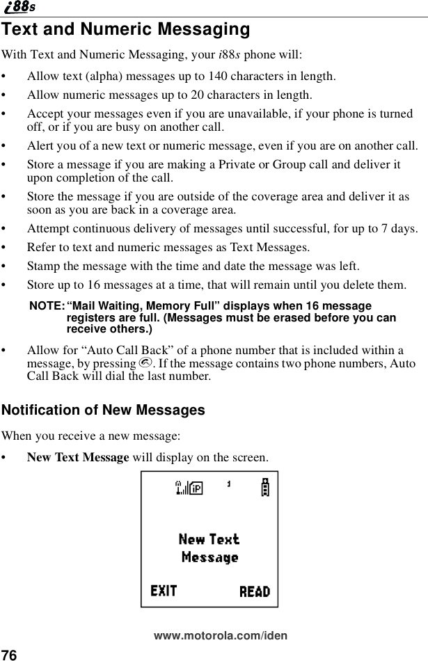 76www.motorola.com/idenText and Numeric MessagingWith Text and Numeric Messaging, your i88sphone will:•Allow text (alpha) messages up to 140 characters in length.•Allow numeric messages up to 20 characters in length.•Accept your messages even if you are unavailable, if your phone is turnedoff, or if you are busy on another call.•Alert you of a new text or numeric message, even if you are on another call.•Store a message if you are making a Private or Group call and deliver itupon completion of the call.•Store the message if you are outside of the coverage area and deliver it assoon as you are back in a coverage area.•Attempt continuous delivery of messages until successful, for up to 7 days.•Refer to text and numeric messages as Text Messages.•Stamp the message with the time and date the message was left.•Storeupto16messagesatatime,thatwillremainuntilyoudeletethem.NOTE:“Mail Waiting, Memory Full”displays when 16 messageregisters are full. (Messages must be erased before you canreceive others.)•Allow for “Auto Call Back”of a phone number that is included within amessage, by pressing s. If the message contains two phone numbers, AutoCall Back will dial the last number.Notification of New MessagesWhen you receive a new message:•New Text Message willdisplayonthescreen.i