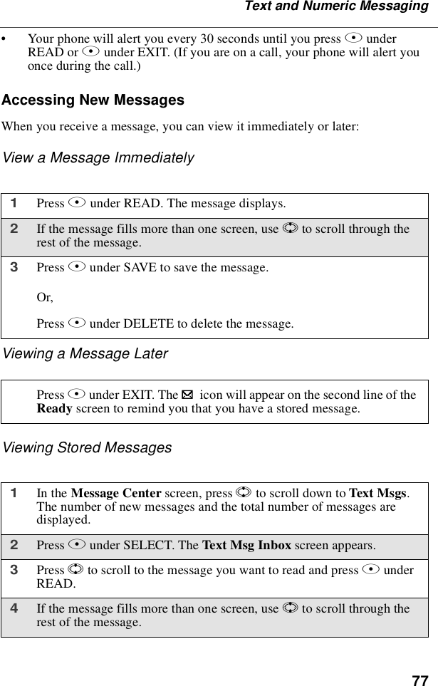 77Text and Numeric Messaging•Your phone will alert you every 30 seconds until you press BunderREAD or Aunder EXIT. (If you are on a call, your phone will alert youonce during the call.)Accessing New MessagesWhen you receive a message, you can view it immediately or later:View a Message ImmediatelyViewing a Message LaterViewing Stored Messages1Press Bunder READ. The message displays.2If the message fills more than one screen, use Sto scroll through therest of the message.3Press Aunder SAVE to save the message.Or,Press Bunder DELETE to delete the message.Press Aunder EXIT. The .icon will appear on the second line of theReady screen to remind you that you have a stored message.1In the Message Center screen, press Sto scroll down to Text Msgs.The number of new messages and the total number of messages aredisplayed.2Press Bunder SELECT. The Text Msg Inbox screen appears.3Press Sto scroll to the message you want to read and press BunderREAD.4If the message fills more than one screen, use Sto scroll through therest of the message.