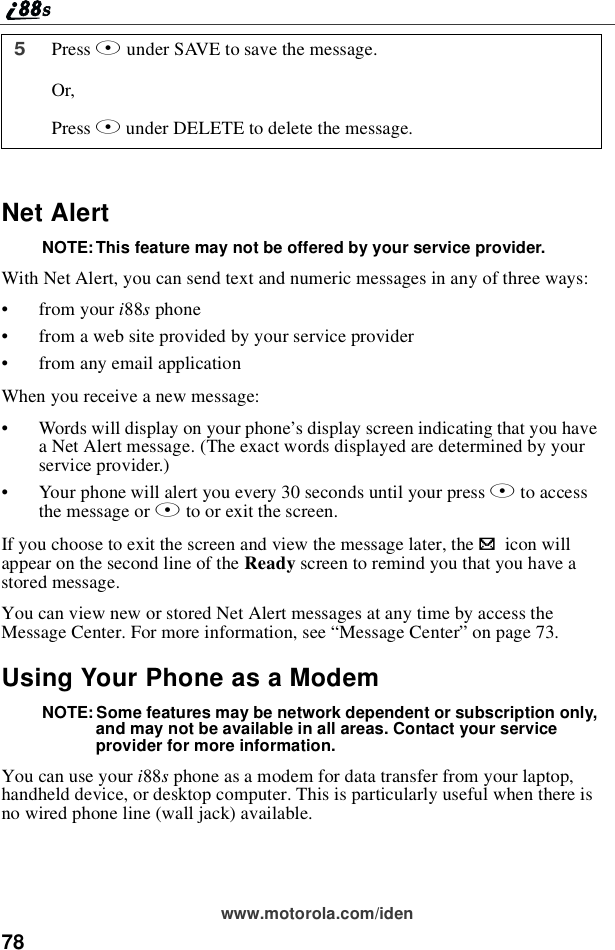 78www.motorola.com/idenNet AlertNOTE: This feature may not be offered by your service provider.With Net Alert, you can send text and numeric messages in any of three ways:•from your i88sphone•from a web site provided by your service provider•from any email applicationWhen you receive a new message:•Words will display on your phone’s display screen indicating that you havea Net Alert message. (The exact words displayed are determined by yourservice provider.)•Your phone will alert you every 30 seconds until your press Bto accessthe message or Ato or exit the screen.If you choose to exit the screen and view the message later, the .icon willappear on the second line of the Ready screen to remind you that you have astored message.You can view new or stored Net Alert messages at any time by access theMessage Center. For more information, see “Message Center”on page 73.Using Your Phone as a ModemNOTE: Some features may be network dependent or subscription only,and may not be available in all areas. Contact your serviceprovider for more information.You can use your i88sphone as a modem for data transfer from your laptop,handheld device, or desktop computer. This is particularly useful when there isno wired phone line (wall jack) available.5Press Aunder SAVE to save the message.Or,Press Bunder DELETE to delete the message.