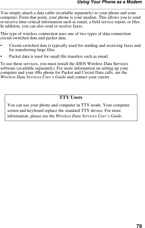 79Using Your Phone as a ModemYou simply attach a data cable (available separately) to your phone and yourcomputer. From that point, your phone is your modem. This allows you to sendor receive time-critical information such as email, a field service report, or files.In addition, you can also send or receive faxes.This type of wireless connection uses one of two types of data connection:circuit-switched data and packet data.•Circuit-switched data is typically used for sending and receiving faxes andfor transferring large files.•Packet data is used for small file transfers such as email.To use these services, you must install the iDEN Wireless Data Servicessoftware (available separately). For more information on setting up yourcomputer and your i88sphone for Packet and Circuit Data calls, see theWireless Data Services User’s Guide and contact your carrier.TTY UsersYou can use your phone and computer in TTY mode. Your computerscreen and keyboard replace the standard TTY device. For moreinformation, please see the Wireless Data Services User’s Guide.