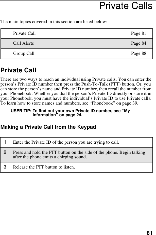 81Private CallsThe main topics covered in this section are listed below:Private CallThere are two ways to reach an individual using Private calls. You can enter theperson’s Private ID number then press the Push-To-Talk (PTT) button. Or, youcan store the person’s name and Private ID number, then recall the number fromyour Phonebook. Whether you dial the person’s Private ID directly or store it inyour Phonebook, you must have the individual’s Private ID to use Private calls.To learn how to store names and numbers, see “Phonebook”on page 39.USER TIP: To find out your own Private ID number, see “MyInformation”on page 24.Making a Private Call from the KeypadPrivate Call Page 81Call Alerts Page 84Group Call Page 881Enter the Private ID of the person you are trying to call.2Press and hold the PTT button on the side of the phone. Begin talkingafter the phone emits a chirping sound.3Release the PTT button to listen.