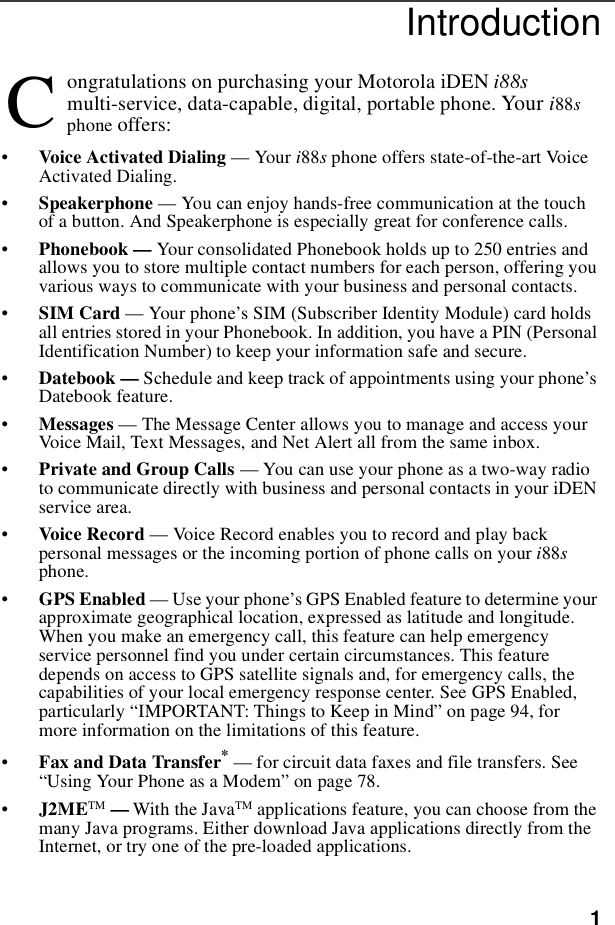1Introductionongratulations on purchasing your Motorola iDEN i88smulti-service, data-capable, digital, portable phone. Your i88sphone offers:•Voice Activated Dialing — Your i88sphone offers state-of-the-art VoiceActivated Dialing.•Speakerphone — You can enjoy hands-free communication at the touchof a button. And Speakerphone is especially great for conference calls.•Phonebook — Your consolidated Phonebook holds up to 250 entries andallows you to store multiple contact numbers for each person, offering youvarious ways to communicate with your business and personal contacts.•SIM Card — Your phone’s SIM (Subscriber Identity Module) card holdsall entries stored in your Phonebook. In addition, you have a PIN (PersonalIdentification Number) to keep your information safe and secure.•Datebook — Schedule and keep track of appointments using your phone’sDatebook feature.•Messages — The Message Center allows you to manage and access yourVoice Mail, Text Messages, and Net Alert all from the same inbox.•Private and Group Calls — You can use your phone as a two-way radioto communicate directly with business and personal contacts in your iDENservice area.•Voice Record — Voice Record enables you to record and play backpersonal messages or the incoming portion of phone calls on your i88sphone.•GPS Enabled — Use your phone’s GPS Enabled feature to determine yourapproximate geographical location, expressed as latitude and longitude.When you make an emergency call, this feature can help emergencyservice personnel find you under certain circumstances. This featuredepends on access to GPS satellite signals and, for emergency calls, thecapabilities of your local emergency response center. See GPS Enabled,particularly “IMPORTANT: Things to Keep in Mind” on page 94, formore information on the limitations of this feature.•Fax and Data Transfer*— for circuit data faxes and file transfers. See“Using Your Phone as a Modem” on page 78.•J2METM —With the JavaTM applications feature, you can choose from themany Java programs. Either download Java applications directly from theInternet, or try one of the pre-loaded applications.C