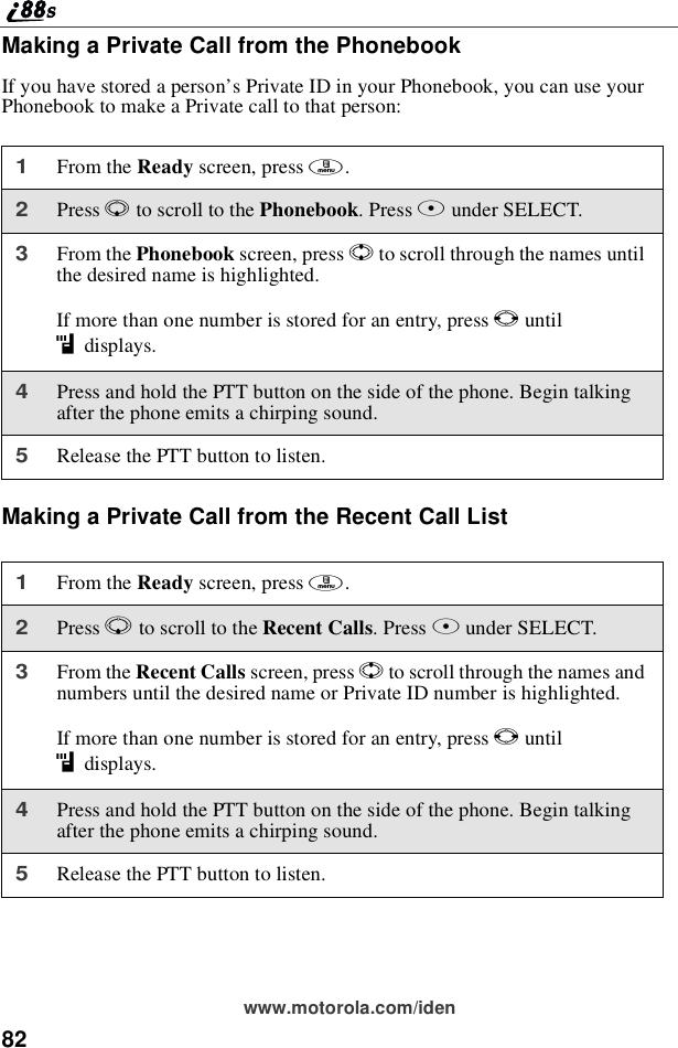 82www.motorola.com/idenMaking a Private Call from the PhonebookIf you have stored a person’s Private ID in your Phonebook, you can use yourPhonebook to make a Private call to that person:Making a Private Call from the Recent Call List1From the Ready screen, press m.2Press Rto scroll to the Phonebook.PressBunder SELECT.3From the Phonebook screen, press Sto scroll through the names untilthe desired name is highlighted.If more than one number is stored for an entry, press Tuntilidisplays.4Press and hold the PTT button on the side of the phone. Begin talkingafter the phone emits a chirping sound.5Release the PTT button to listen.1From the Ready screen, press m.2Press Rto scroll to the Recent Calls.PressBunder SELECT.3From the Recent Calls screen, press Sto scroll through the names andnumbers until the desired name or Private ID number is highlighted.If more than one number is stored for an entry, press Tuntilidisplays.4Press and hold the PTT button on the side of the phone. Begin talkingafter the phone emits a chirping sound.5Release the PTT button to listen.