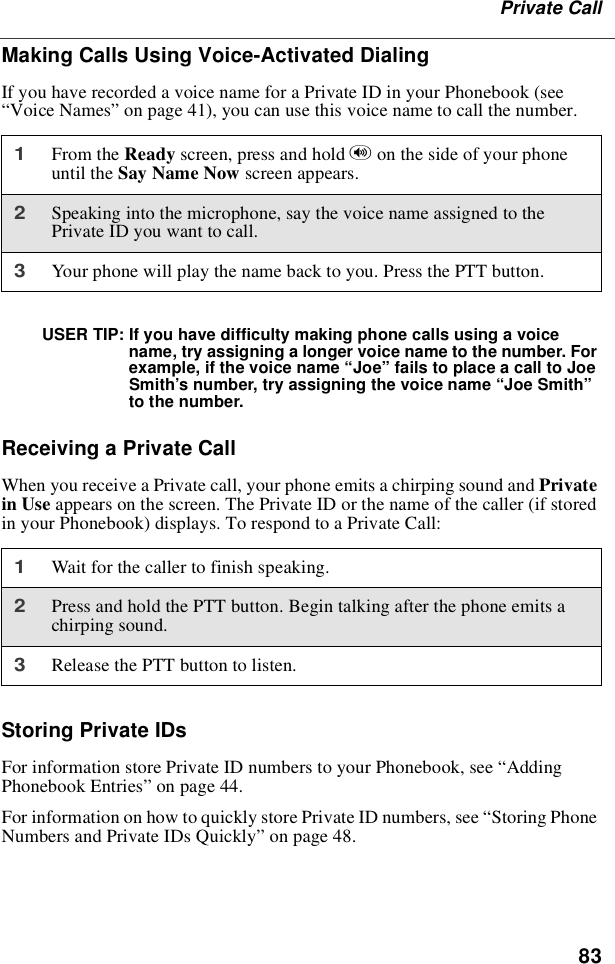 83Private CallMaking Calls Using Voice-Activated DialingIf you have recorded a voice name for a Private ID in your Phonebook (see“Voice Names”on page 41), you can use this voice name to call the number.USER TIP: If you have difficulty making phone calls using a voicename, try assigning a longer voice name to the number. Forexample, if the voice name “Joe”fails to place a call to JoeSmith’s number, try assigning the voice name “Joe Smith”to the number.Receiving a Private CallWhen you receive a Private call, your phone emits a chirping sound and Privatein Use appears on the screen. The Private ID or the name of the caller (if storedin your Phonebook) displays. To respond to a Private Call:Storing Private IDsFor information store Private ID numbers to your Phonebook, see “AddingPhonebook Entries”on page 44.For information on how to quickly store Private ID numbers, see “Storing PhoneNumbers and Private IDs Quickly”on page 48.1From the Ready screen, press and hold ton the side of your phoneuntil the Say Name Now screen appears.2Speaking into the microphone, say the voice name assigned to thePrivate ID you want to call.3Your phone will play the name back to you. Press the PTT button.1Wait for the caller to finish speaking.2Press and hold the PTT button. Begin talking after the phone emits achirping sound.3Release the PTT button to listen.