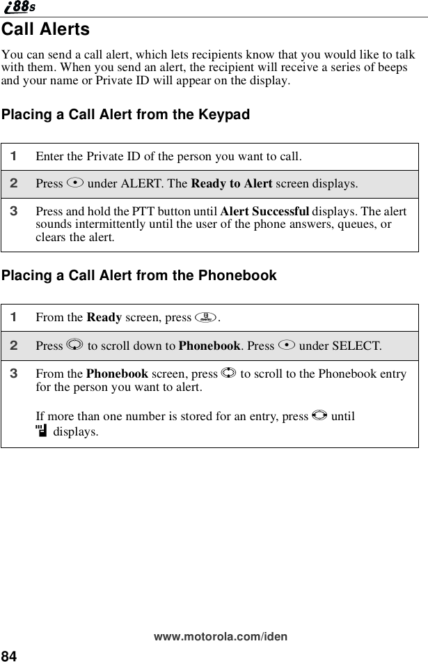 84www.motorola.com/idenCall AlertsYou can send a call alert, which lets recipients know that you would like to talkwith them. When you send an alert, the recipient will receive a series of beepsand your name or Private ID will appear on the display.Placing a Call Alert from the KeypadPlacing a Call Alert from the Phonebook1Enter the Private ID of the person you want to call.2Press Bunder ALERT. The ReadytoAlertscreen displays.3Press and hold the PTT button until Alert Successful displays. The alertsounds intermittently until the user of the phone answers, queues, orclears the alert.1From the Ready screen, press m.2Press Rto scroll down to Phonebook.PressBunder SELECT.3From the Phonebook screen, press Sto scroll to the Phonebook entryfor the person you want to alert.If more than one number is stored for an entry, press Tuntilidisplays.