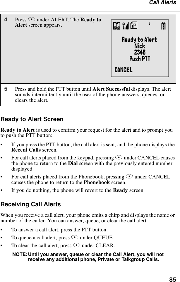 85Call AlertsReady to Alert ScreenReadytoAlertis used to confirm your request for the alert and to prompt youto push the PTT button:•If you press the PTT button, the call alert is sent, and the phone displays theRecent Calls screen.•For call alerts placed from the keypad, pressing Aunder CANCEL causesthe phone to return to the Dial screen with the previously entered numberdisplayed.•For call alerts placed from the Phonebook, pressing Aunder CANCELcauses the phone to return to the Phonebook screen.•If you do nothing, the phone will revert to the Ready screen.Receiving Call AlertsWhen you receive a call alert, your phone emits a chirp and displays the name ornumber of the caller. You can answer, queue, or clear the call alert:•To answer a call alert, press the PTT button.•To queue a call alert, press Bunder QUEUE.•To clear the call alert, press Aunder CLEAR.NOTE: Until you answer, queue or clear the Call Alert, you will notreceive any additional phone, Private or Talkgroup Calls.4Press Bunder ALERT. The Ready toAlert screen appears.5Press and hold the PTT button until Alert Successful displays. The alertsounds intermittently until the user of the phone answers, queues, orclears the alert.V