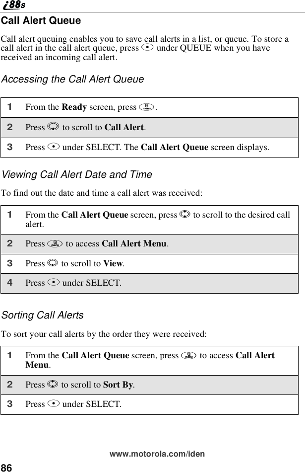 86www.motorola.com/idenCall Alert QueueCall alert queuing enables you to save call alerts in a list, or queue. To store acall alert in the call alert queue, press Bunder QUEUE when you havereceived an incoming call alert.Accessing the Call Alert QueueViewing Call Alert Date and TimeTofindoutthedateandtimeacallalertwasreceived:Sorting Call AlertsTo sort your call alerts by the order they were received:1From the Ready screen, press m.2Press Rto scroll to Call Alert.3Press Bunder SELECT. The Call Alert Queue screen displays.1From the Call Alert Queue screen, press Sto scroll to the desired callalert.2Press mto access Call Alert Menu.3Press Rto scroll to View.4Press Bunder SELECT.1From the Call Alert Queue screen, press mto access Call AlertMenu.2Press Sto scroll to Sort By.3Press Bunder SELECT.