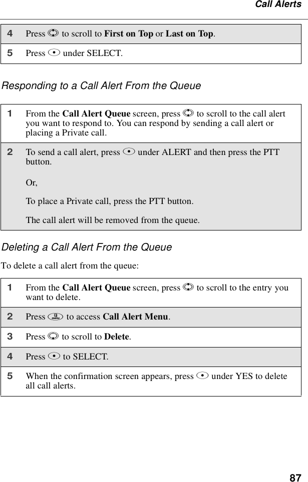 87Call AlertsResponding to a Call Alert From the QueueDeleting a Call Alert From the QueueTo delete a call alert from the queue:4Press Sto scroll to First on Top or Last on Top.5Press Bunder SELECT.1From the Call Alert Queue screen, press Sto scroll to the call alertyou want to respond to. You can respond by sending a call alert orplacing a Private call.2To send a call alert, press Bunder ALERT and then press the PTTbutton.Or,To place a Private call, press the PTT button.The call alert will be removed from the queue.1From the Call Alert Queue screen, press Sto scroll to the entry youwant to delete.2Press mto access Call Alert Menu.3Press Rto scroll to Delete.4Press Bto SELECT.5When the confirmation screen appears, press Bunder YES to deleteallcallalerts.