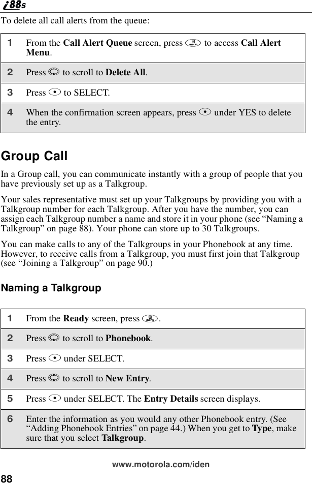 88www.motorola.com/idenTo delete all call alerts from the queue:Group CallIn a Group call, you can communicate instantly with a group of people that youhave previously set up as a Talkgroup.Your sales representative must set up your Talkgroups by providing you with aTalkgroup number for each Talkgroup. After you have the number, you canassign each Talkgroup number a name and store it in your phone (see “Naming aTalkgroup”on page 88). Your phone can store up to 30 Talkgroups.You can make calls to any of the Talkgroups in your Phonebook at any time.However, to receive calls from a Talkgroup, you must first join that Talkgroup(see “Joining a Talkgroup”on page 90.)Naming a Talkgroup1From the Call Alert Queue screen, press mto access Call AlertMenu.2Press Rto scroll to Delete All.3Press Bto SELECT.4When the confirmation screen appears, press Bunder YES to deletethe entry.1From the Ready screen, press m.2Press Rto scroll to Phonebook.3Press Bunder SELECT.4Press Sto scroll to New Entry.5Press Bunder SELECT. The Entry Details screen displays.6Enter the information as you would any other Phonebook entry. (See“Adding Phonebook Entries”on page 44.) When you get to Type,makesure that you select Talkgroup.