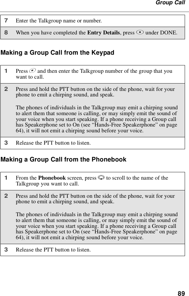 89Group CallMaking a Group Call from the KeypadMaking a Group Call from the Phonebook7Enter the Talkgroup name or number.8When you have completed the Entry Details,pressAunder DONE.1Press #and then enter the Talkgroup number of the group that youwant to call.2Press and hold the PTT button on the side of the phone, wait for yourphone to emit a chirping sound, and speak.The phones of individuals in the Talkgroup may emit a chirping soundto alert them that someone is calling, or may simply emit the sound ofyour voice when you start speaking. If a phone receiving a Group callhas Speakerphone set to On (see “Hands-Free Speakerphone”on page64), it will not emit a chirping sound before your voice.3Release the PTT button to listen.1From the Phonebook screen, press Rto scroll to the name of theTalkgroup you want to call.2Press and hold the PTT button on the side of the phone, wait for yourphone to emit a chirping sound, and speak.The phones of individuals in the Talkgroup may emit a chirping soundto alert them that someone is calling, or may simply emit the sound ofyour voice when you start speaking. If a phone receiving a Group callhas Speakerphone set to On (see “Hands-Free Speakerphone”on page64), it will not emit a chirping sound before your voice.3Release the PTT button to listen.