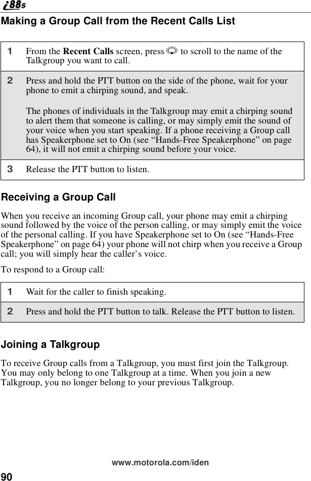90www.motorola.com/idenMaking a Group Call from the Recent Calls ListReceiving a Group CallWhen you receive an incoming Group call, your phone may emit a chirpingsound followed by the voice of the person calling, or may simply emit the voiceof the personal calling. If you have Speakerphone set to On (see “Hands-FreeSpeakerphone”on page 64) your phone will not chirp when you receive a Groupcall; you will simply hear the caller’s voice.To respond to a Group call:Joining a TalkgroupTo receive Group calls from a Talkgroup, you must first join the Talkgroup.You may only belong to one Talkgroup at a time. When you join a newTalkgroup, you no longer belong to your previous Talkgroup.1From the Recent Calls screen, press Rto scroll to the name of theTalkgroup you want to call.2Press and hold the PTT button on the side of the phone, wait for yourphone to emit a chirping sound, and speak.The phones of individuals in the Talkgroup may emit a chirping soundto alert them that someone is calling, or may simply emit the sound ofyour voice when you start speaking. If a phone receiving a Group callhas Speakerphone set to On (see “Hands-Free Speakerphone”on page64), it will not emit a chirping sound before your voice.3Release the PTT button to listen.1Wait for the caller to finish speaking.2Press and hold the PTT button to talk. Release the PTT button to listen.