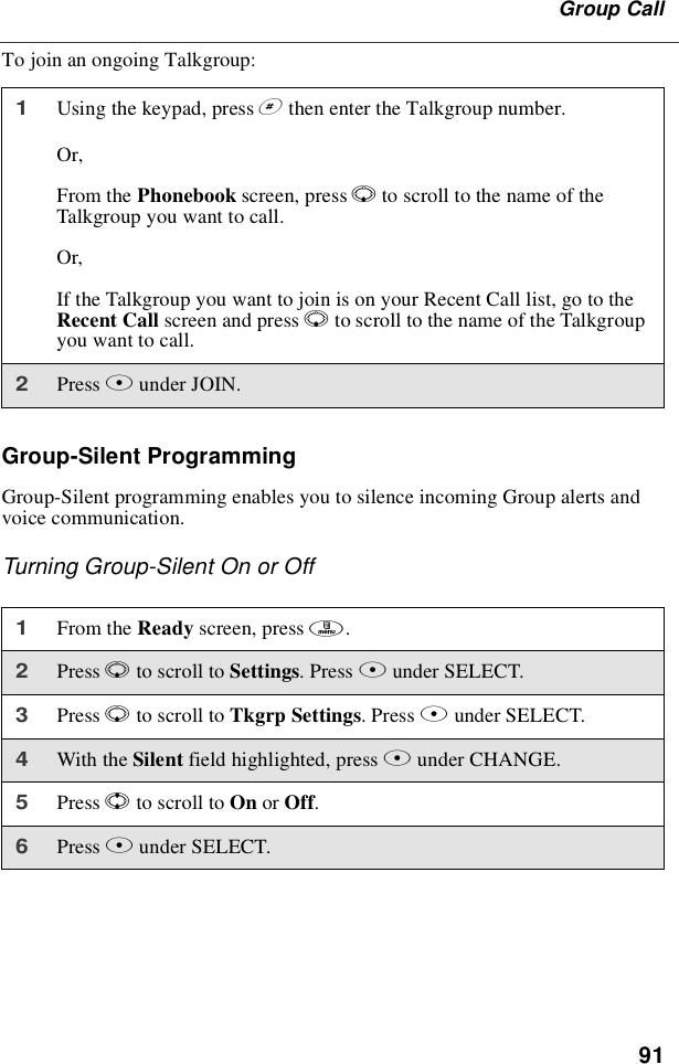 91Group CallTo join an ongoing Talkgroup:Group-Silent ProgrammingGroup-Silent programming enables you to silence incoming Group alerts andvoice communication.Turning Group-Silent On or Off1Using the keypad, press #then enter the Talkgroup number.Or,From the Phonebook screen, press Rto scroll to the name of theTalkgroup you want to call.Or,If the Talkgroup you want to join is on your Recent Call list, go to theRecent Call screen and press Rto scroll to the name of the Talkgroupyouwanttocall.2Press Bunder JOIN.1From the Ready screen, press m.2Press Rto scroll to Settings.PressBunder SELECT.3Press Rto scroll to Tkgrp Settings.PressBunder SELECT.4With the Silent field highlighted, press Bunder CHANGE.5Press Sto scroll to On or Off.6Press Bunder SELECT.