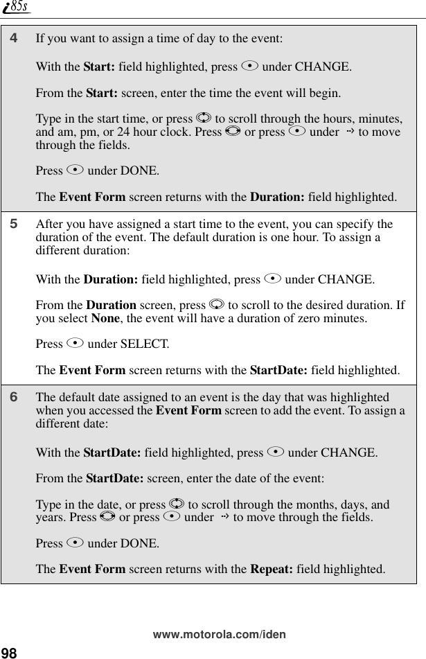 98www.motorola.com/iden4If you want to assign a time of day to the event:With the Start: field highlighted, press B under CHANGE.From the Start: screen, enter the time the event will begin.Type in the start time, or press S to scroll through the hours, minutes, and am, pm, or 24 hour clock. Press T or press B under G to move through the fields.Press A under DONE.The Event Form screen returns with the Duration: field highlighted.5After you have assigned a start time to the event, you can specify the duration of the event. The default duration is one hour. To assign a different duration:With the Duration: field highlighted, press B under CHANGE.From the Duration screen, press R to scroll to the desired duration. If you select None, the event will have a duration of zero minutes.Press B under SELECT.The Event Form screen returns with the StartDate: field highlighted.6The default date assigned to an event is the day that was highlighted when you accessed the Event Form screen to add the event. To assign a different date:With the StartDate: field highlighted, press B under CHANGE.From the StartDate: screen, enter the date of the event:Type in the date, or press S to scroll through the months, days, and years. Press T or press B under G to move through the fields.Press A under DONE.The Event Form screen returns with the Repeat: field highlighted.